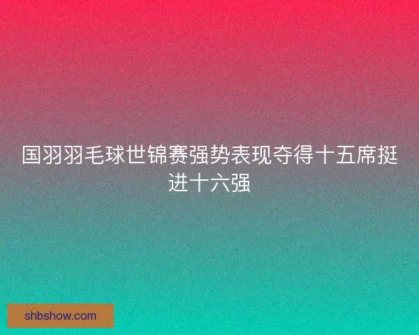 国羽羽毛球世锦赛强势表现夺得十五席挺进十六强