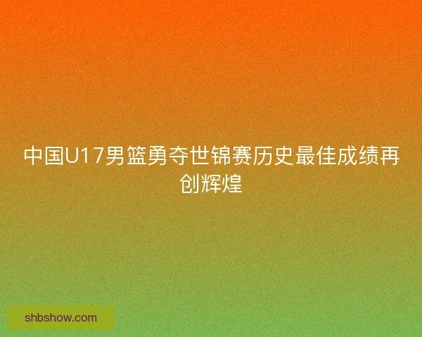 中国U17男篮勇夺世锦赛历史最佳成绩再创辉煌